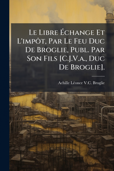 Le Libre Échange Et L’impôt, Par Le Feu Duc De Broglie, Publ. Par Son Fils [C.J.V.a., Duc De Broglie].