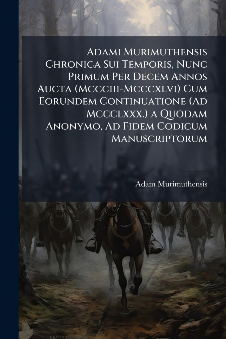 Adami Murimuthensis Chronica Sui Temporis, Nunc Primum Per Decem Annos Aucta (Mccciii-Mcccxlvi) Cum Eorundem Continuatione (Ad Mccclxxx.) a Quodam Anonymo, Ad Fidem Codicum Manuscriptorum