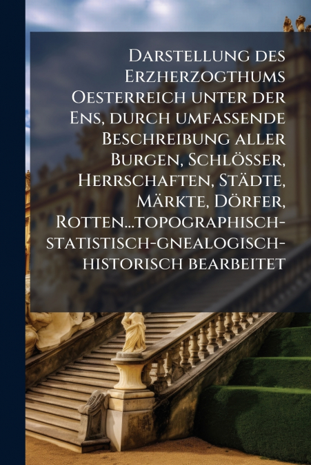 Darstellung des Erzherzogthums Oesterreich unter der Ens, durch umfassende Beschreibung aller Burgen, Schlösser, Herrschaften, Städte, Märkte, Dörfer, Rotten...topographisch-statistisch-gnealogisch-hi