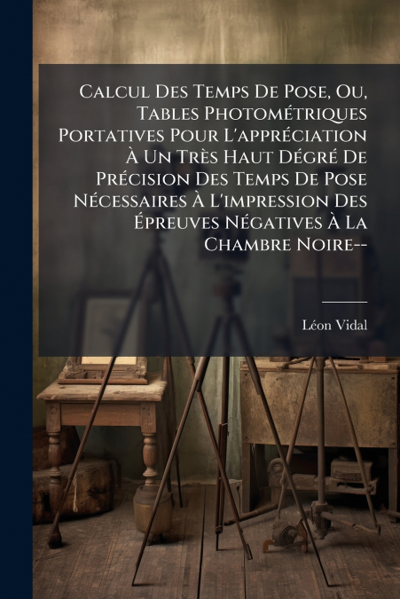 Calcul Des Temps De Pose, Ou, Tables Photométriques Portatives Pour L’appréciation À Un Très Haut Dégré De Précision Des Temps De Pose Nécessaires À L’impression Des Épreuves Négatives À La Chambre No