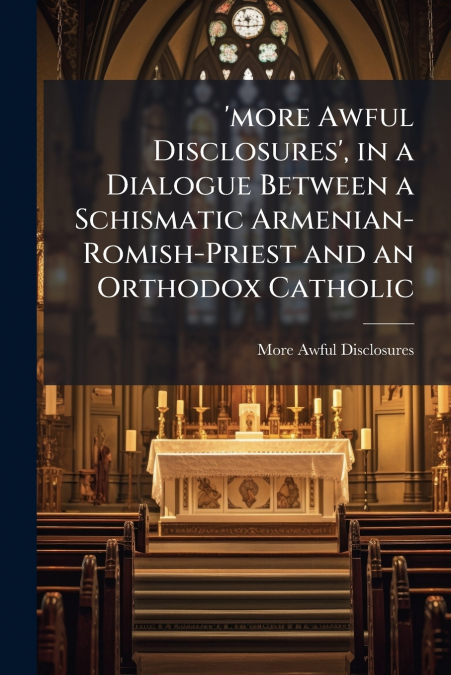 ’more Awful Disclosures’, in a Dialogue Between a Schismatic Armenian-Romish-Priest and an Orthodox Catholic