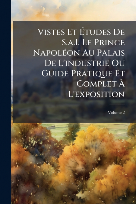 Vistes Et Études De S.a.I. Le Prince Napoléon Au Palais De L’industrie Ou Guide Pratique Et Complet À L’exposition; Volume 2