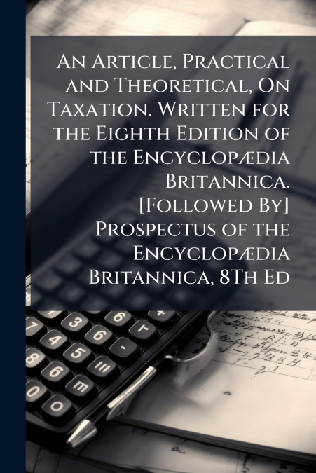 An Article, Practical and Theoretical, On Taxation. Written for the Eighth Edition of the Encyclopædia Britannica. [Followed By] Prospectus of the Encyclopædia Britannica, 8Th Ed