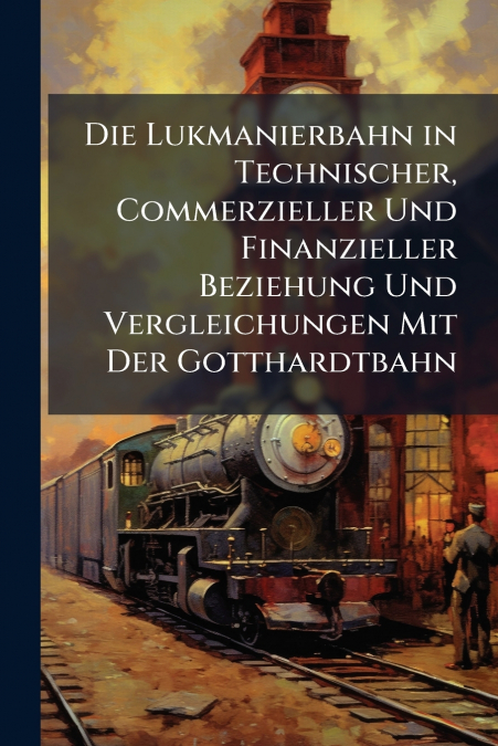 Die Lukmanierbahn in Technischer, Commerzieller Und Finanzieller Beziehung Und Vergleichungen Mit Der Gotthardtbahn