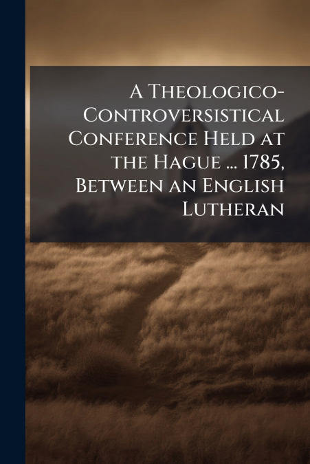 A Theologico-Controversistical Conference Held at the Hague ... 1785, Between an English Lutheran