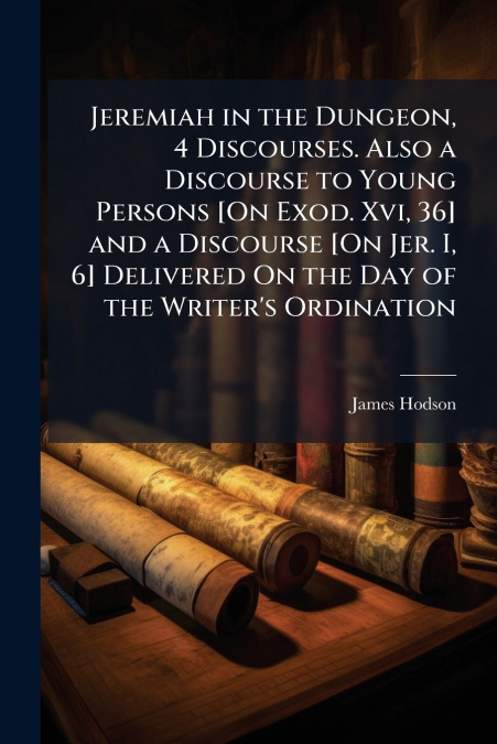 Jeremiah in the Dungeon, 4 Discourses. Also a Discourse to Young Persons [On Exod. Xvi, 36] and a Discourse [On Jer. I, 6] Delivered On the Day of the Writer’s Ordination