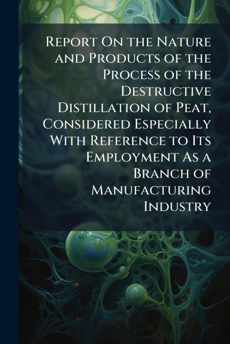 Report On the Nature and Products of the Process of the Destructive Distillation of Peat, Considered Especially With Reference to Its Employment As a Branch of Manufacturing Industry