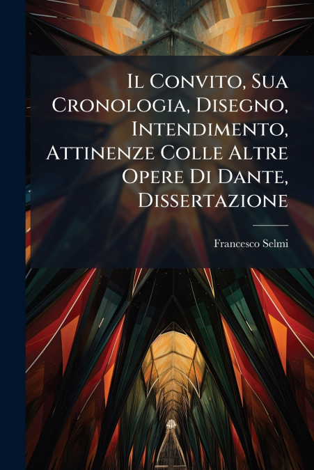 Il Convito, Sua Cronologia, Disegno, Intendimento, Attinenze Colle Altre Opere Di Dante, Dissertazione