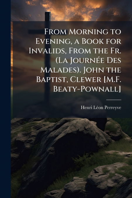 From Morning to Evening, a Book for Invalids, From the Fr. (La Journée Des Malades). John the Baptist, Clewer [M.F. Beaty-Pownall]
