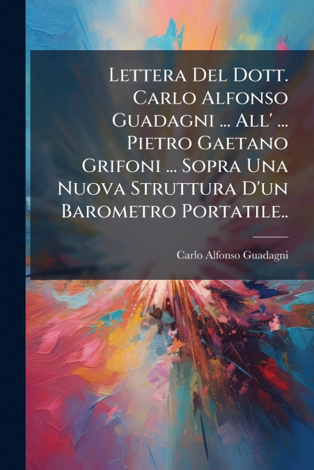 Lettera Del Dott. Carlo Alfonso Guadagni ... All’ ... Pietro Gaetano Grifoni ... Sopra Una Nuova Struttura D’un Barometro Portatile..