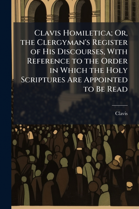 Clavis Homiletica; Or, the Clergyman’s Register of His Discourses, With Reference to the Order in Which the Holy Scriptures Are Appointed to Be Read