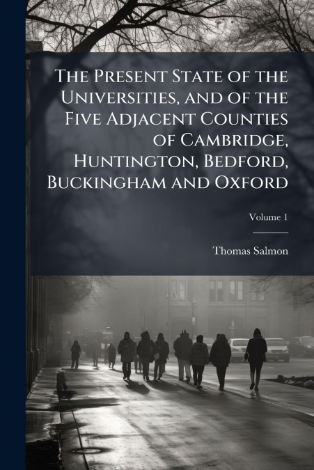The Present State of the Universities, and of the Five Adjacent Counties of Cambridge, Huntington, Bedford, Buckingham and Oxford; Volume 1