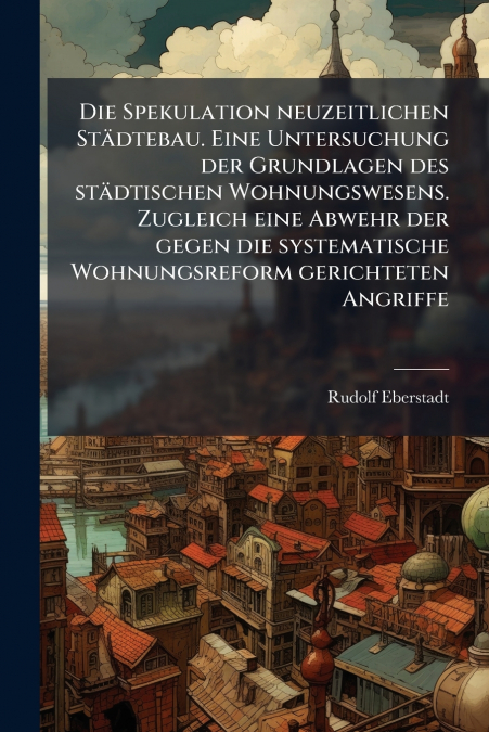 Die Spekulation neuzeitlichen Städtebau. Eine Untersuchung der Grundlagen des städtischen Wohnungswesens. Zugleich eine Abwehr der gegen die systematische Wohnungsreform gerichteten Angriffe