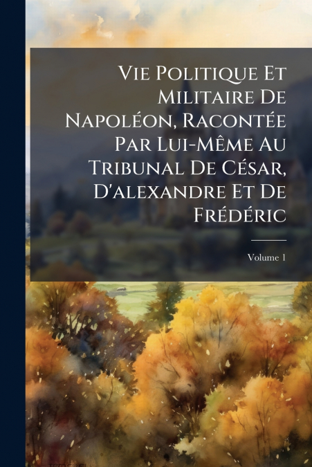 Vie Politique Et Militaire De Napoléon, Racontée Par Lui-Même Au Tribunal De César, D’alexandre Et De Frédéric; Volume 1