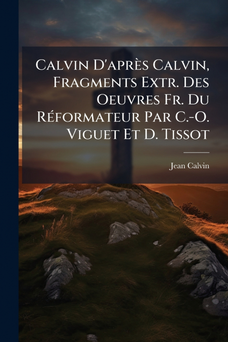 Calvin D’après Calvin, Fragments Extr. Des Oeuvres Fr. Du Réformateur Par C.-O. Viguet Et D. Tissot