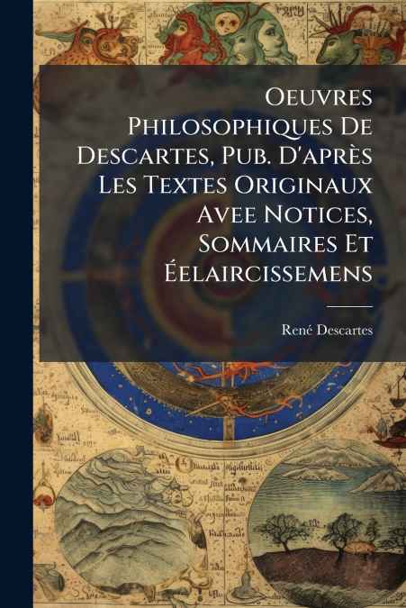 Oeuvres Philosophiques De Descartes, Pub. D’après Les Textes Originaux Avee Notices, Sommaires Et Éelaircissemens