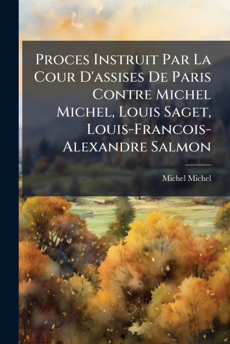 Proces Instruit Par La Cour D’assises De Paris Contre Michel Michel, Louis Saget, Louis-Francois-Alexandre Salmon