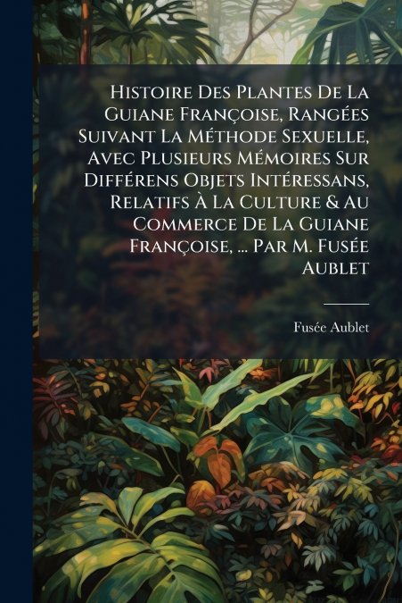 Histoire Des Plantes De La Guiane Françoise, Rangées Suivant La Méthode Sexuelle, Avec Plusieurs Mémoires Sur Différens Objets Intéressans, Relatifs À La Culture & Au Commerce De La Guiane Françoise, 