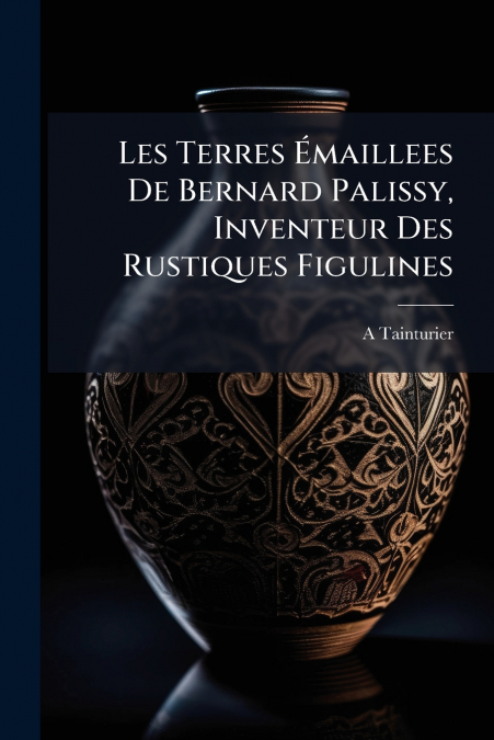 Les Terres Émaillees De Bernard Palissy, Inventeur Des Rustiques Figulines
