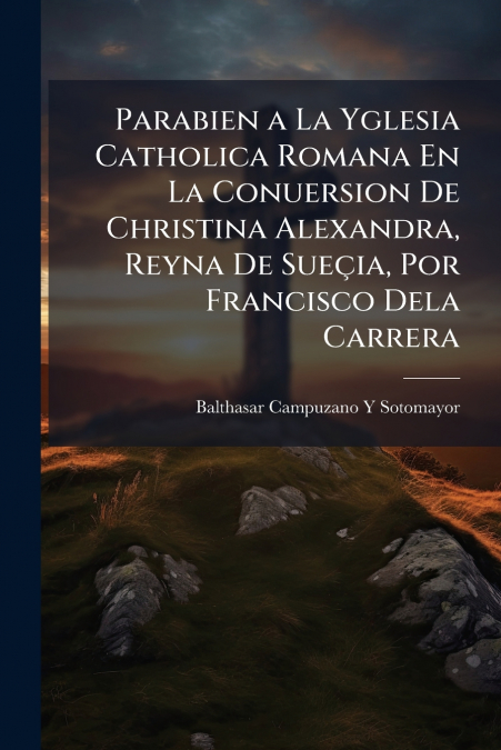 Parabien a La Yglesia Catholica Romana En La Conuersion De Christina Alexandra, Reyna De Sueçia, Por Francisco Dela Carrera