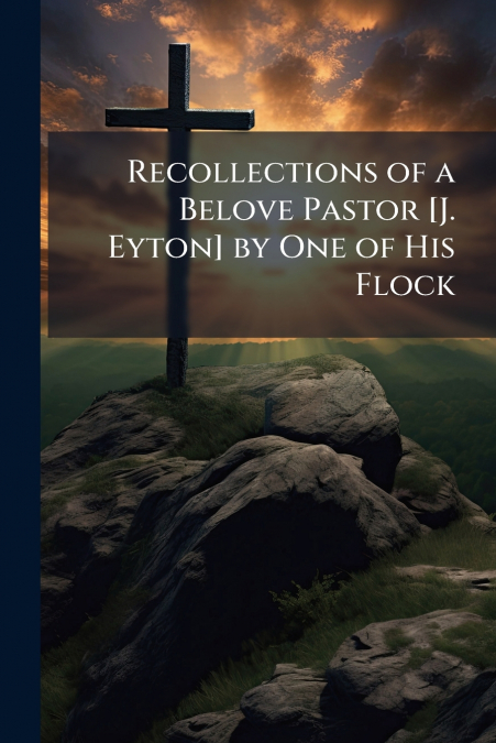 Recollections of a Belove Pastor [J. Eyton] by One of His Flock