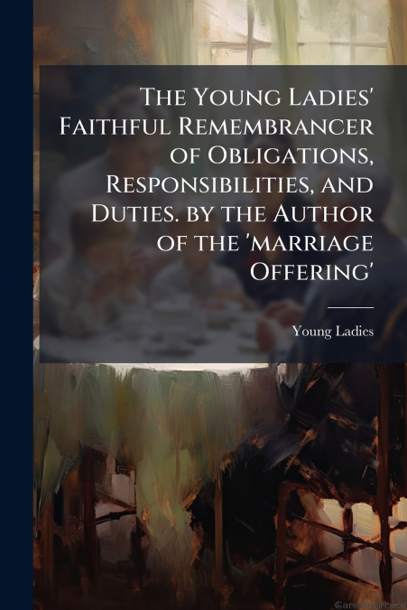 The Young Ladies’ Faithful Remembrancer of Obligations, Responsibilities, and Duties. by the Author of the ’marriage Offering’