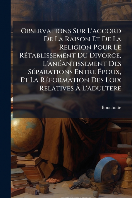 Observations Sur L’accord De La Raison Et De La Religion Pour Le Rétablissement Du Divorce, L’anéantissement Des Séparations Entre Époux, Et La Réformation Des Loix Relatives À L’adultere
