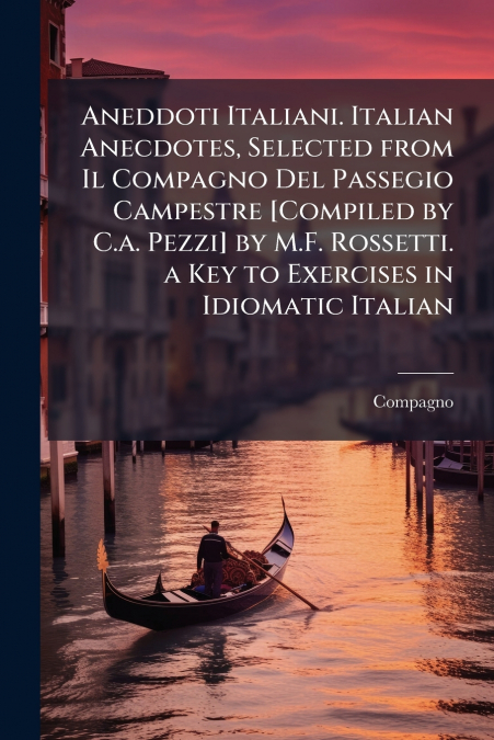 Aneddoti Italiani. Italian Anecdotes, Selected from Il Compagno Del Passegio Campestre [Compiled by C.a. Pezzi] by M.F. Rossetti. a Key to Exercises in Idiomatic Italian