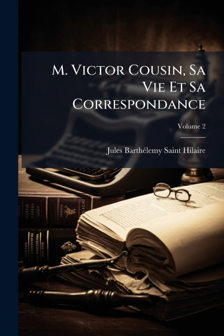 M. Victor Cousin, Sa Vie Et Sa Correspondance; Volume 2