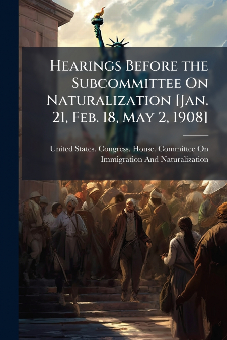 Hearings Before the Subcommittee On Naturalization [Jan. 21, Feb. 18, May 2, 1908]