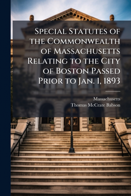 Special Statutes of the Commonwealth of Massachusetts Relating to the City of Boston Passed Prior to Jan. 1, 1893