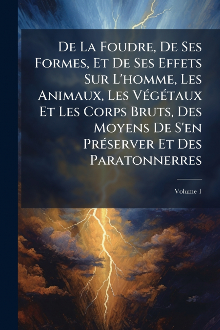 De La Foudre, De Ses Formes, Et De Ses Effets Sur L’homme, Les Animaux, Les Végétaux Et Les Corps Bruts, Des Moyens De S’en Préserver Et Des Paratonnerres; Volume 1