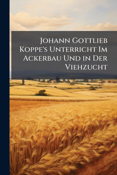 Johann Gottlieb Koppe’s Unterricht Im Ackerbau Und in Der Viehzucht