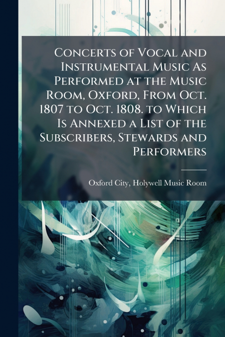 Concerts of Vocal and Instrumental Music As Performed at the Music Room, Oxford, From Oct. 1807 to Oct. 1808. to Which Is Annexed a List of the Subscribers, Stewards and Performers