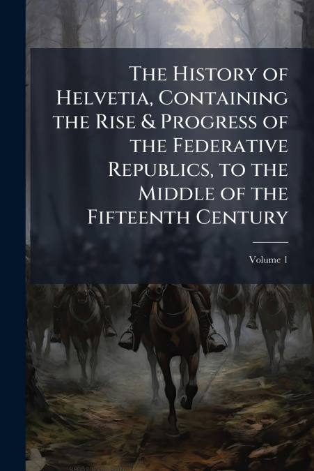 The History of Helvetia, Containing the Rise & Progress of the Federative Republics, to the Middle of the Fifteenth Century; Volume 1
