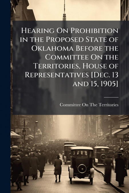 Hearing On Prohibition in the Proposed State of Oklahoma Before the Committee On the Territories, House of Representatives [Dec. 13 and 15, 1905]
