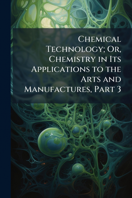 Chemical Technology; Or, Chemistry in Its Applications to the Arts and Manufactures, Part 3