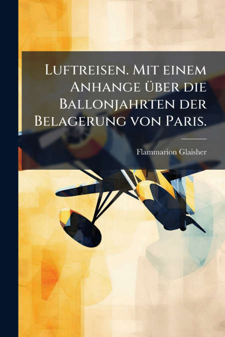 Luftreisen. Mit einem Anhange über die Ballonjahrten der Belagerung von Paris.