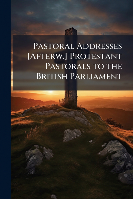 Pastoral Addresses [Afterw.] Protestant Pastorals to the British Parliament