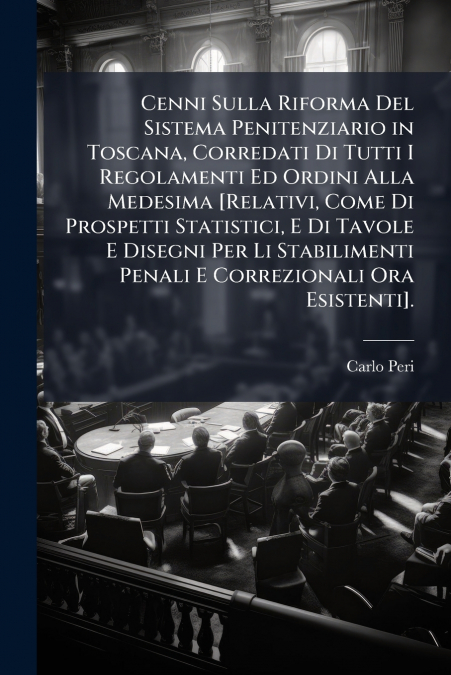 Cenni Sulla Riforma Del Sistema Penitenziario in Toscana, Corredati Di Tutti I Regolamenti Ed Ordini Alla Medesima [Relativi, Come Di Prospetti Statistici, E Di Tavole E Disegni Per Li Stabilimenti Pe