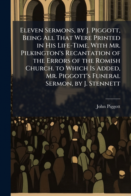 Eleven Sermons, by J. Piggott, Being All That Were Printed in His Life-Time. With Mr. Pilkington’s Recantation of the Errors of the Romish Church. to Which Is Added, Mr. Piggott’s Funeral Sermon, by J