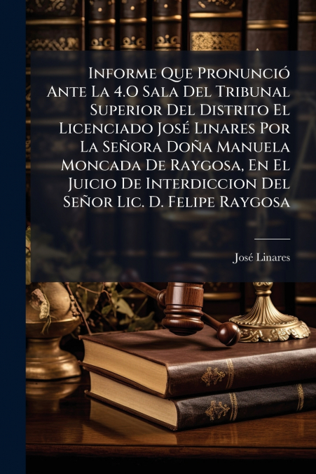 Informe Que Pronunció Ante La 4.O Sala Del Tribunal Superior Del Distrito El Licenciado José Linares Por La Señora Doña Manuela Moncada De Raygosa, En El Juicio De Interdiccion Del Señor Lic. D. Felip