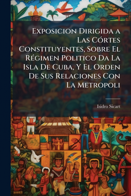 Exposicion Dirigida a Las Córtes Constituyentes, Sobre El Régimen Politico Da La Isla De Cuba, Y El Orden De Sus Relaciones Con La Metropoli