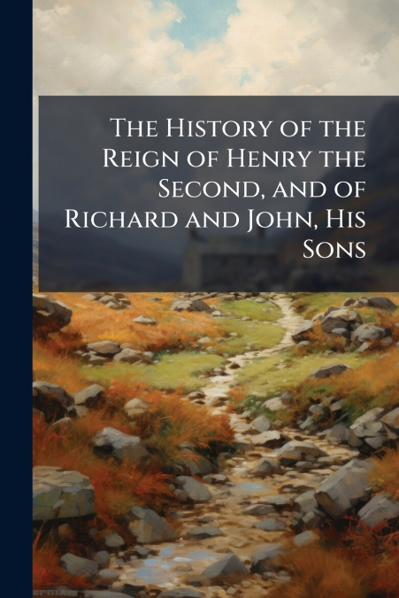 The History of the Reign of Henry the Second, and of Richard and John, His Sons
