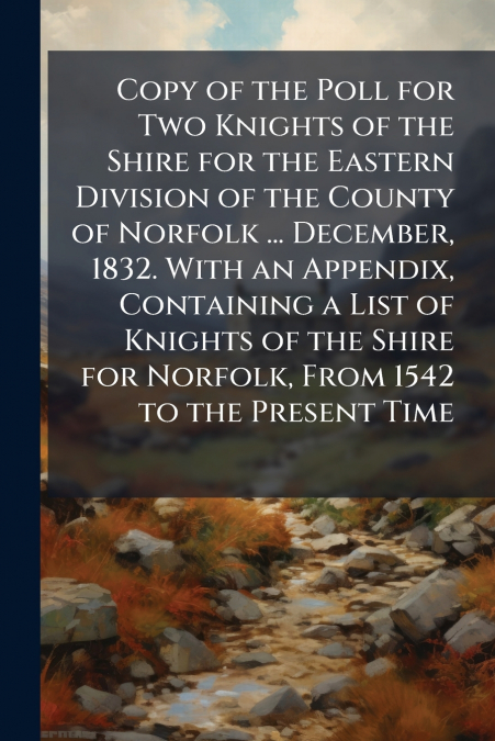 Copy of the Poll for Two Knights of the Shire for the Eastern Division of the County of Norfolk ... December, 1832. With an Appendix, Containing a List of Knights of the Shire for Norfolk, From 1542 t