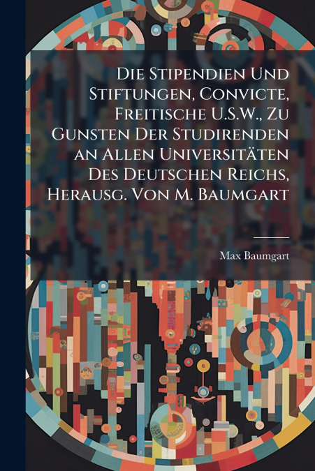 Die Stipendien Und Stiftungen, Convicte, Freitische U.S.W., Zu Gunsten Der Studirenden an Allen Universitäten Des Deutschen Reichs, Herausg. Von M. Baumgart
