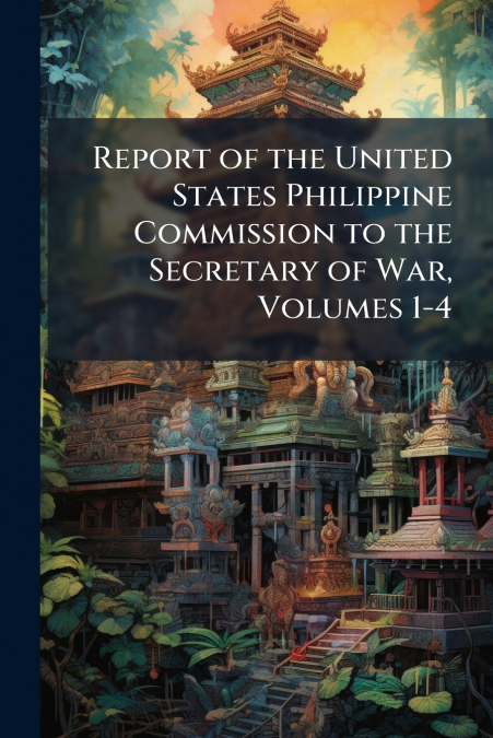 Report of the United States Philippine Commission to the Secretary of War, Volumes 1-4
