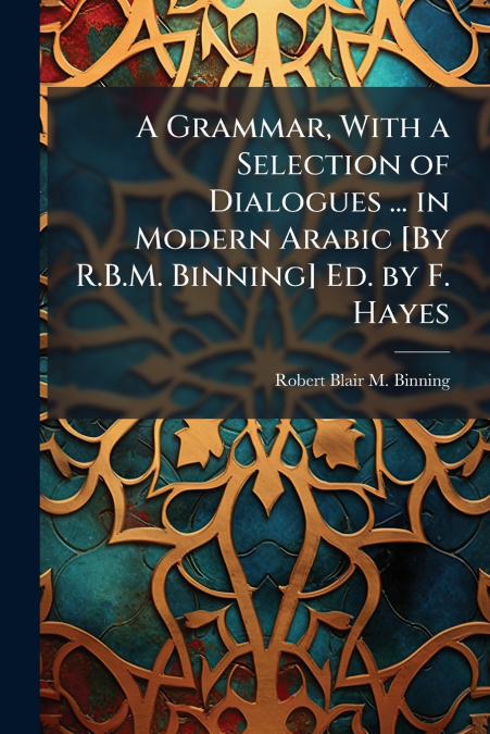 A Grammar, With a Selection of Dialogues ... in Modern Arabic [By R.B.M. Binning] Ed. by F. Hayes
