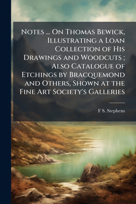 Notes ... On Thomas Bewick, Illustrating a Loan Collection of His Drawings and Woodcuts ; Also Catalogue of Etchings by Bracquemond and Others, Shown at the Fine Art Society’s Galleries