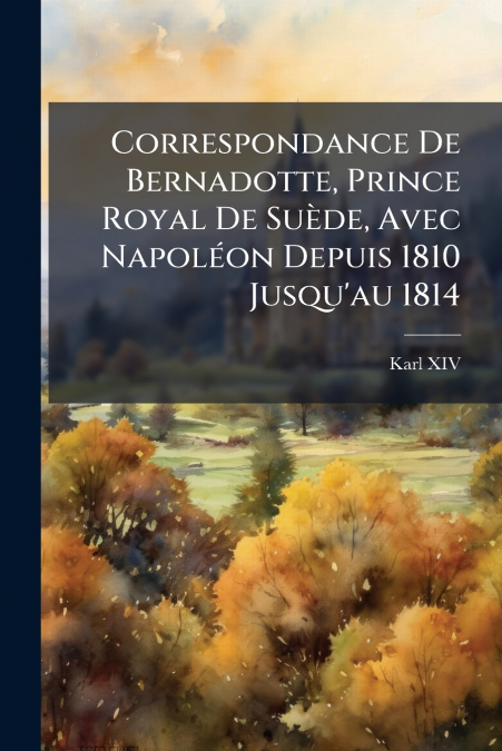 Correspondance De Bernadotte, Prince Royal De Suède, Avec Napoléon Depuis 1810 Jusqu’au 1814